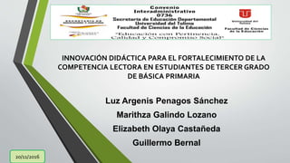 INNOVACIÓN DIDÁCTICA PARA EL FORTALECIMIENTO DE LA
COMPETENCIA LECTORA EN ESTUDIANTES DETERCER GRADO
DE BÁSICA PRIMARIA
Luz Argenis Penagos Sánchez
Marithza Galindo Lozano
Elizabeth Olaya Castañeda
Guillermo Bernal
20/11/2016
 