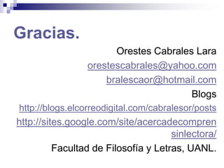 Gracias.
Orestes Cabrales Lara
orestescabrales@yahoo.com
bralescaor@hotmail.com
Blogs
http://blogs.elcorreodigital.com/cabralesor/posts
http://sites.google.com/site/acercadecompren
sinlectora/
Facultad de Filosofía y Letras, UANL.
 