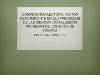 COMPETENCIA LECTORA: FACTOR
DETERMINANTE EN EL APRENDIZAJE
DE LAS CIENCIAS CON ALUMNOS
INDÍGENAS DE LOS ALTOS DE
CHIAPAS.
PRESENTA: DAVID RUIZ
 