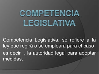 Competencia Legislativa, se refiere a la
ley que regirá o se empleara para el caso
es decir , la autoridad legal para adoptar
medidas.
 