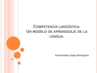COMPETENCIA LINGÜÍSTICA.
UN MODELO DE APRENDIZAJE DE LA
           LENGUA.




              Inmaculada López Rodríguez
 