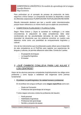 COMPETENCIA LINGÚISTICA. Un modelo de aprendizaje de la Lengua
       Lourdes Bazarra
       Olga Casanova
   Para profundizar en el concepto de proceso de producción de texto,
   seguimos a Anna Camps: La composición de textos se desarrolla a través
   de diferentes subprocesos PLANIFICACIÓN-TEXTUALIZACIÓN-REVISIÓN

   Resulta interesante destacar que leer y escribir están interrelacionados
   porque hacen referencia a un mismo hecho que es objeto de conocimiento.

      COMPETENCIA PLURILINGÜE Y PLURICULTURAL

   Según Pérez Esteve y Zayas la sociedad es multilingüe y en estas
   circunstancias la adquisición de estas competencias debe estar
   condicionada por las peculiaridades derivadas de esta realidad.    La
   diversidad de situaciones que nos podemos encontrar en nuestra aula
   debemos vivirla como una posibilidad de enriquecimiento lingüístico y
   cultural.

   Uno de los instrumentos que el profesorado puede utilizar para el desarrollo
   de esta competencia es el PortFolio para registrar sus experiencias de
   lenguas y culturas y le permite reflexionar sobre ellas. Consta de 3 partes:

         -   El pasaporte de lenguas
         -   La biografía lingüística
         -   El dossier



   2. ¿QUÉ CAMBIOS CONLLEVA PARA LAS AULAS Y
      LOS CENTROS?
Hacer de los alumnos personas competentes lingüísticamente nos obliga como
profesores y como equipo a establecer dos exigencias como premisa
fundamental:

   1. El profesor: su perfil lingüístico. Su calidad humana y profesional.

      En el profesor de Lengua confluyen unos rasgos específicos como son:

         -   Grado de Formación
         -   Profesional del aprendizaje de la lengua

      Y otros rasgos comunes a todos los profesores del claustro:

         -   Perfil personal
         -   Habilidades lingüísticas
         -   Profesional del aprendizaje
         -   Sentido y proyecto de equipo

TOMASA CERROS GONZÁLEZ (Grupo 33)                                            Página 3
 