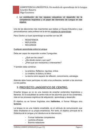 COMPETENCIA LINGÚISTICA. Un modelo de aprendizaje de la Lengua
       Lourdes Bazarra
       Olga Casanova
   2. La contribución de los equipos educativos al desarrollo de la
      competencia lingüística y el papel del Seminario de Lengua en ese
      objetivo.


Una de las elecciones más importantes que realiza un Equipo Educativo y que
personalizamos cada profesor es la de los modelos de aprendizaje.

Para Claxton un buen aprendizaje se escribe con las 3R:

          -   RESISTENCIA
          -   REFLEXIÓN
          -   RECURSOS

Cualquier aprendizaje sobre la Lengua:

Debe ser capaz de responder a estas 3 preguntas:

          -   ¿Qué son las cosas?
          -   ¿De dónde vienen y por qué?
          -   ¿Para qué son necesarias o interesantes?

Y también debe combinar:

          -   La práctica. Reflexiva, rigurosa, crítica.
          -   Lo creativo, lo lúdico y lo ético
          -   La teoría como espacio de reflexión, conocimiento, estrategia.

Además debe hacer partícipes no sólo a los profesores, también a los alumnos
y a los padres.

   3. PROYECTO LINGÜISTICO DE CENTRO.
Enseñar lengua ya no es una manera de enseñar contenidos lingüísticos y
literarios. En la actualidad se centra más en los alumnos que en los contenidos,
más en los procesos cognitivos de adquisición, aprendizaje y desarrollo.

El objetivo no es formar lingüistas sino hablantes, ni formar filólogos sino
lectores.

La lengua no es una materia enseñable, es el vehículo de comunicación que
debe emplearse en su propia enseñanza. Por tanto, el objetivo principal de la
Didáctica de la Lengua y la Literatura es la intervención:

              -   Formar hablantes competentes
              -   Lectores eficaces
              -   Buenos redactores

TOMASA CERROS GONZÁLEZ (Grupo 33)                                       Página 4
 
