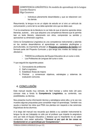 COMPETENCIA LINGÚISTICA. Un modelo de aprendizaje de la Lengua
       Lourdes Bazarra
       Olga Casanova
               -   Individuos plenamente desarrollados y que se relacionen con
                   los demás

Resumiendo, la lengua no es un objeto de estudio en sí sino un vehículo de
comunicación y como tal no se debe aprender sino que se debe usar.

Y en la enseñanza de la literatura no se trata de que el alumno aprenda obras
literarias, autores… sino que adquiera una competencia literaria que le permita
leer un texto literario, relacionarlo con otros, comprender su sentido y
aprovechar su dimensión cognitiva.

Cómo la Competencia Lingüística es una competencia instrumental y además
en los centros desarrollamos el aprendizaje en contextos plurilingües y
pluriculturales, es importante articular un Proyecto Lingüístico de Centro que
formará parte del Proyecto Curricular y que tenga dos niveles de trabajo que
afectará a:

           -   TODOS los profesores del Equipo Educativo de un curso o ciclo.
           -   Los Profesores de Lenguas del curso o ciclo.

Y que seguirá los siguientes pasos:

      1.   Convocatoria de profesores
      2.   DaFo Lingüístico
      3.   Establecer Áreas de mejora
      4.   Priorizar   y consensuar objetivos, estrategias y sistemas de
           evaluación comunes.




   4. CONCLUSIÓN
Este manual resulta muy cómodo, de fácil manejo y sobre todo útil para
conocer más a fondo la Competencia Lingüística, su contenido, sus
posibilidades, su técnica.

Nos presenta mucha información técnica y estratégica sobre ella y a la vez nos
muestra algunas propuestas para consolidar mejor el aprendizaje. También nos
ayuda a resolver los retos que PISA nos plantea con respecto a las carencias
lingüísticas de los alumnos.

A lo largo del manual nos recuerda que debido a su carácter instrumental la
lengua ha de ser trabajada no sólo por el profesor que imparte la asignatura
sino por todo el Equipo Educativo y destaca que lo importante no es saber
contenidos, sino saber aplicarlos. “Conocer el por qué de las cosas es
fundamental en un aprendizaje por Competencias”.
TOMASA CERROS GONZÁLEZ (Grupo 33)                                      Página 5
 