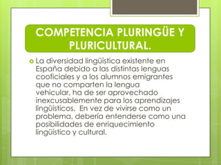COMPETENCIA PLURINGÜE Y
     PLURICULTURAL.
 La diversidad lingüística existente en
 España debido a las distintas lenguas
 cooficiales y a los alumnos emigrantes
 que no comparten la lengua
 vehicular, ha de ser aprovechado
 inexcusablemente para los aprendizajes
 lingüísticos. En vez de vivirse como un
 problema, debería entenderse como una
 posibilidades de enriquecimiento
 lingüístico y cultural.
 