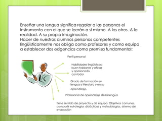 Enseñar una lengua significa regalar a las personas el
instrumento con el que se leerán a si mismo. A los otros. A la
realidad. A su propia imaginación.
Hacer de nuestros alumnos personas competentes
lingüísticamente nos obliga como profesores y como equipo
a establecer dos exigencias como premisa fundamental:
                          Perfil personal

                             Habilidades lingüísticas:
                             buen hablante y eficaz
                             y apasionado
                             contador

                            Grado de formación en
                            lengua y literatura y en su
                            aprendizaje.

                        Profesional de aprendizaje de la lengua


                  Tiene sentido de proyecto y de equipo: Objetivos comunes,
                  compartir estrategias didácticas y metodologías, sistema de
                  evaluación
 