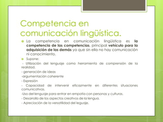 Competencia en
comunicación lingüística.
   La competencia en comunicación lingüística es la
    competencia de las competencias, principal vehículo para la
    adquisición de las demás ya que sin ella no hay comunicación
    ni conocimiento.
   Supone:
 - Utilización del lenguaje como herramienta de comprensión de la
realidad.
- generación de ideas
-argumentación coherente
- Expresión
- Capacidad de intervenir eficazmente en diferentes situaciones
comunicativas.
-Uso del lenguaje para entrar en empatía con personas y culturas.
- Desarrollo de los aspectos creativos de la lengua.
- Apreciación de la versatilidad del leguaje.
 