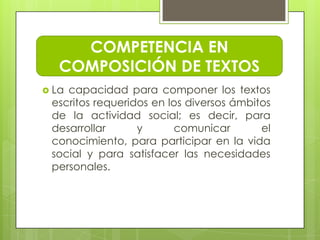 COMPETENCIA EN
   COMPOSICIÓN DE TEXTOS
 Lacapacidad para componer los textos
 escritos requeridos en los diversos ámbitos
 de la actividad social; es decir, para
 desarrollar      y      comunicar        el
 conocimiento, para participar en la vida
 social y para satisfacer las necesidades
 personales.
 