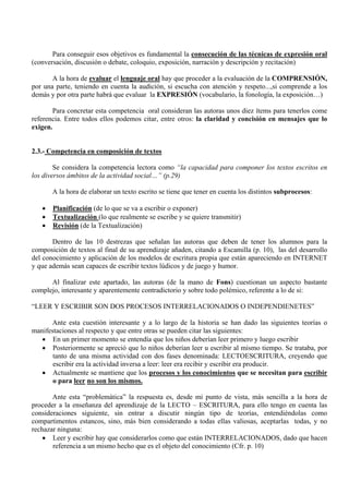 Para conseguir esos objetivos es fundamental la consecución de las técnicas de expresión oral
(conversación, discusión o debate, coloquio, exposición, narración y descripción y recitación)

       A la hora de evaluar el lenguaje oral hay que proceder a la evaluación de la COMPRENSIÓN,
por una parte, teniendo en cuenta la audición, si escucha con atención y respeto...,si comprende a los
demás y por otra parte habrá que evaluar la EXPRESIÓN (vocabulario, la fonología, la exposición…)

       Para concretar esta competencia oral consideran las autoras unos diez ítems para tenerlos come
referencia. Entre todos ellos podemos citar, entre otros: la claridad y concisión en mensajes que lo
exigen.


2.3.- Competencia en composición de textos

        Se considera la competencia lectora como “la capacidad para componer los textos escritos en
los diversos ámbitos de la actividad social…” (p.29)

       A la hora de elaborar un texto escrito se tiene que tener en cuenta los distintos subprocesos:

   •   Planificación (de lo que se va a escribir o exponer)
   •   Textualización (lo que realmente se escribe y se quiere transmitir)
   •   Revisión (de la Textualización)

       Dentro de las 10 destrezas que señalan las autoras que deben de tener los alumnos para la
composición de textos al final de su aprendizaje añaden, citando a Escamilla (p. 10), las del desarrollo
del conocimiento y aplicación de los modelos de escritura propia que están apareciendo en INTERNET
y que además sean capaces de escribir textos lúdicos y de juego y humor.

      Al finalizar este apartado, las autoras (de la mano de Fons) cuestionan un aspecto bastante
complejo, interesante y aparentemente contradictorio y sobre todo polémico, referente a lo de si:

“LEER Y ESCRIBIR SON DOS PROCESOS INTERRELACIONADOS O INDEPENDIENETES”

      Ante esta cuestión interesante y a lo largo de la historia se han dado las siguientes teorías o
manifestaciones al respecto y que entre otras se pueden citar las siguientes:
   • En un primer momento se entendía que los niños deberían leer primero y luego escribir
   • Posteriormente se apreció que lo niños deberían leer u escribir al mismo tiempo. Se trataba, por
       tanto de una misma actividad con dos fases denominada: LECTOESCRITURA, creyendo que
       escribir era la actividad inversa a leer: leer era recibir y escribir era producir.
   • Actualmente se mantiene que los procesos y los conocimientos que se necesitan para escribir
       o para leer no son los mismos.

       Ante esta “problemática” la respuesta es, desde mi punto de vista, más sencilla a la hora de
proceder a la enseñanza del aprendizaje de la LECTO – ESCRITURA, para ello tengo en cuenta las
consideraciones siguiente, sin entrar a discutir ningún tipo de teorías, entendiéndolas como
compartimentos estancos, sino, más bien considerando a todas ellas valiosas, aceptarlas todas, y no
rechazar ninguna:
    • Leer y escribir hay que considerarlos como que están INTERRELACIONADOS, dado que hacen
       referencia a un mismo hecho que es el objeto del conocimiento (Cfr. p. 10)
 