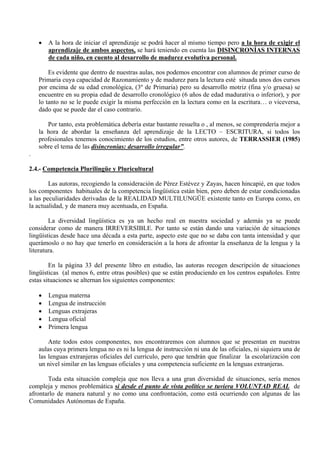 •   A la hora de iniciar el aprendizaje se podrá hacer al mismo tiempo pero a la hora de exigir el
        aprendizaje de ambos aspectos, se hará teniendo en cuenta las DISINCRONÍAS INTERNAS
        de cada niño, en cuento al desarrollo de madurez evolutiva personal.

        Es evidente que dentro de nuestras aulas, nos podemos encontrar con alumnos de primer curso de
    Primaria cuya capacidad de Razonamiento y de madurez para la lectura esté situada unos dos cursos
    por encima de su edad cronológica, (3º de Primaria) pero su desarrollo motriz (fina y/o gruesa) se
    encuentre en su propia edad de desarrollo cronológico (6 años de edad madurativa o inferior), y por
    lo tanto no se le puede exigir la misma perfección en la lectura como en la escritura… o viceversa,
    dado que se puede dar el caso contrario.

       Por tanto, esta problemática debería estar bastante resuelta o , al menos, se comprendería mejor a
    la hora de abordar la enseñanza del aprendizaje de la LECTO – ESCRITURA, si todos los
    profesionales tenemos conocimiento de los estudios, entre otros autores, de TERRASSIER (1985)
    sobre el tema de las disincronías: desarrollo irregular”.
.

2.4.- Competencia Plurilingüe y Pluricultural

        Las autoras, recogiendo la consideración de Pérez Estévez y Zayas, hacen hincapié, en que todos
los componentes habituales de la competencia lingüística están bien, pero deben de estar condicionadas
a las peculiaridades derivadas de la REALIDAD MULTILUNGÜE existente tanto en Europa como, en
la actualidad, y de manera muy acentuada, en España.

        La diversidad lingüística es ya un hecho real en nuestra sociedad y además ya se puede
considerar como de manera IRREVERSIBLE. Por tanto se están dando una variación de situaciones
lingüísticas desde hace una década a esta parte, aspecto este que no se daba con tanta intensidad y que
querámoslo o no hay que tenerlo en consideración a la hora de afrontar la enseñanza de la lengua y la
literatura.

        En la página 33 del presente libro en estudio, las autoras recogen descripción de situaciones
lingüísticas (al menos 6, entre otras posibles) que se están produciendo en los centros españoles. Entre
estas situaciones se alternan los siguientes componentes:

    •   Lengua materna
    •   Lengua de instrucción
    •   Lenguas extrajeras
    •   Lengua oficial
    •   Primera lengua

        Ante todos estos componentes, nos encontraremos con alumnos que se presentan en nuestras
    aulas cuya primera lengua no es ni la lengua de instrucción ni una de las oficiales, ni siquiera una de
    las lenguas extranjeras oficiales del currículo, pero que tendrán que finalizar la escolarización con
    un nivel similar en las lenguas oficiales y una competencia suficiente en la lenguas extranjeras.

       Toda esta situación compleja que nos lleva a una gran diversidad de situaciones, sería menos
compleja y menos problemática si desde el punto de vista político se tuviera VOLUNTAD REAL de
afrontarlo de manera natural y no como una confrontación, como está ocurriendo con algunas de las
Comunidades Autónomas de España.
 