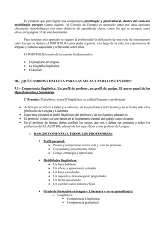 Es evidente que para lograr una competencia plurilingüe y pluricultural, dentro del contexto
multilingüe europeo (como sugiere el Consejo de Europa) es necesario optar por unas opciones
claramente metodológicas con unos objetivos de aprendizaje claros, como los que se recogen, entre
otros, en la página 35 de este documento.

        Para terminar este apartado se sugiere al profesorado la utilización de una serie de instrumentos
entre los que se destaca el PORTFOLIO, para poder registrar, a lo largo de la vida, las experiencias de
lenguas y culturas adquiridas y reflexionar sobre ellas.

       El PORTFOLIO consta de tres partes fundamentales:

       •   El pasaporte de lenguas
       •   La biografía lingüística
       •   El dossier


III.- ¿QUÉ CAMBIOS CONLLEVA PARA LAS AULAS Y PARA LOS CENTROS?

3.1.- Competencia lingüística: Un perfil de profesor, un perfil de equipo. El nuevo papel de los
Departamentos o Seminarios

       1ª Premisa: El profesor: su perfil lingüístico, su calidad humana y profesional

   •   Aclara que se refiere a todos y a cada uno de los profesores del Claustro y no se limita sólo a los
       profesores de Lengua y Literatura
   •   Hace muy exigente el perfil lingüístico del profesor y de los Equipos educativos
   •   El profesor (todos) se convierten en el instrumento central del trabajo como docente
   •   En el profesor de lengua deben confluir los rasgos que son y deben ser comunes a todos los
       profesores del CLAUSTRO, además de los específicos como profesor de Lengua:

           o RASGOS COMUNES (A TODOS LOS PROFESORES):

                      Perfil personal:
                         • Pasión y compromiso con la vida y con las personas
                         • Curiosidad y pensamiento crítico
                         • Coraje, estrategia y optimismo

                      Habilidades lingüísticas:
                        • Un buen hablante
                        • Un eficaz y apasionante contador
                        • Un buen escuchador
                        • Un inquieto y desasosegante preguntador
                        • Un lector apasionado
                        • Un escritor como mínimo eficaz

                      Grado de formación en lengua y Literatura y en su aprendizaje):
                           o Lingüística:
                                     Competencia Lingüística:
                                     Competencia gramatical
 