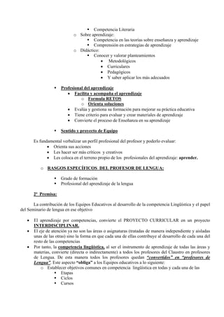 Competencia Literaria
                             o Sobre aprendizaje:
                                      Competencia en las teorías sobre enseñanza y aprendizaje
                                      Comprensión en estrategias de aprendizaje
                             o Didáctico:
                                      Conocer y valorar planteamientos
                                          • Metodológicos
                                          • Curriculares
                                          • Pedagógicos
                                          • Y saber aplicar los más adecuados

                      Profesional del aprendizaje
                         • Facilita y acompaña el aprendizaje
                                o Formula RETOS
                                o Orienta soluciones
                         • Evalúa y gestiona su formación para mejorar su práctica educativa
                         • Tiene criterio para evaluar y crear materiales de aprendizaje
                         • Convierte el proceso de Enseñanza en su aprendizaje

                      Sentido y proyecto de Equipo

       Es fundamental verbalizar un perfil profesional del profesor y poderlo evaluar:
              • Orienta sus acciones
              • Les hacer ser más críticos y creativos
              • Les coloca en el terreno propio de los profesionales del aprendizaje: aprender.

           o RASGOS ESPECÍFICOS DEL PROFESOR DE LENGUA:

                      Grado de formación
                      Profesional del aprendizaje de la lengua

       2ª Premisa:

       La contribución de los Equipos Educativos al desarrollo de la competencia Lingüística y el papel
del Seminario de lengua en ese objetivo

   •   El aprendizaje por competencias, convierte el PROYECTO CURRICULAR en un proyecto
       INTERDISCIPLINAR.
   •   El eje de atención ya no son las áreas o asignaturas (tratadas de manera independiente y aisladas
       unas de las otras) sino la forma en que cada una de ellas contribuye al desarrollo de cada una del
       resto de las competencias
   •   Por tanto, la competencia lingüística, al ser el instrumento de aprendizaje de todas las áreas y
       materias, convierte (directa o indirectamente) a todos los profesores del Claustro en profesores
       de Lengua. De esta manera todos los profesores quedan “convertidos” en “profesores de
       Lengua”. Este aspecto “obliga” a los Equipos educativos a lo siguiente:
           o Establecer objetivos comunes en competencia lingüística en todas y cada una de las
                      Etapas
                      Ciclos
                      Cursos
 