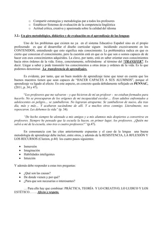 o Compartir estrategias y metodologías par a todos los profesores
           o Establecer Sistemas de evaluación de la competencia lingüística
           o Actitud crítica, creativa y apasionada sobre la calidad del idioma

3.2.- Un giro metodológico, didáctico y de evaluación en el aprendizaje de las lenguas

        Uno de los problemas que existen no ya en el sistema Educativo Español sino en el propio
profesorado es que al desarrollar el diseño curricular siguen incidiendo excesivamente en los
CONTENIDOS, entendiendo que esto significa más conocimiento. La problemática radica en que es
cierto que conozcan el conocimiento, pero la cuestión está en que es lo que son o somos capaces de de
hacer con esos conocimientos adquiridos. La clave, por tanto, está en saber orientar esos conocimientos
hacia otros órdenes de la vida. Estoy, concretamente, refiriéndome al término del “TRANSFER”. Es
decir. Llegar a saber y pode transmitir los conocimientos a otras áreas y ordenes de la vida. Es lo que
podemos denominar. La transferencia de aprendizajes.

       Es evidente, por tanto, que un buen modelo de aprendizaje tiene que tener en cuenta que los
buenos maestros tienen que sean capaces de “HACER CAPACES A SUS ALUMNOS”, porque el
aprendizaje va ligado al efecto. En este aspecto, en concreto queda debidamente reflejado en PENNAC,
(2011, p. 34 y 47).

       “Los profesores que me salvaron – y que hicieron de mí un profesor - no estaban formados para
hacerlo. No se preocuparon de los orígenes de mi incapacidad escolar…. Eran adultos enfrentados a
adolescentes en peligro… se zambulleron. No lograran atraparme. Se zambulleron de nuevo, día tras
día, más y más… Y acabaron sacándome de allí. Y a muchos otros conmigo. Literalmente, nos
repescaron. Les debemos la vida” (p. 34).

       “De hecho siempre he alentado a mis amigos y a mis alumnos más despiertos a convertirse en
profesores. Siempre he pensado que la escuela la hacen, en primer lugar, los profesores. ¿Quién me
salvó a mi de la escuela, sino tres o cuatro profesores?” (p.47).

      En consonancia con las citas anteriormente expuestas y el caso de la lengua una buena
metodología de aprendizaje debe incluir, entre otros, y además de la RESISTENCIA, LA RFLEXIÓN Y
LOS RECURSOS (Claxton, p.44) los cuatro pasos siguientes:

   •   Inmersión
   •   Imaginación
   •   Habilidades inteligentes
   •   Intuición

Y además debe responder a estas tres preguntas:

   •   ¿Qué son las causas?
   •   De donde vienen y por qué?
   •   ¿Para que son necesarias o interesantes?

     … Para ello hay que combinar: PRÁCTICA, TEORÍA Y LO CREATIVO, LO LUDICO Y LOS
ESTÉTICO……. Afecto y respeto.
 