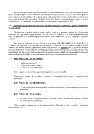 Es evidente que cuando un profesor asume la responsabilidad de serlo y en los tiempos actuales
puede optar por alguna de las diferentes opciones metodológicas entre las que se encuentran, por una
parte: seguir un modelo de tipo C.S.I., de disección en la que el conocimiento está estático, o más bien, y
por otra parte, desarrollar un modelo (“Indiana Jones”) en donde el aprendizaje está basado en el uso,
los problemas y la creatividad y en el que el conocimiento es un instrumento. (p. 46).

3.3.- Un proyecto de aprendizaje lingüístico: Informar e implicar a alumnos y padres en el modelo
de aprendizaje

       Si realmente se quiere implicar tanto a padres como a lo alumnos, además de a los propios
profesores para que todos compartan el PROYECTO DE APRENDIZAJE, se debe tener perfectamente
claro ese proyecto, y se deberá programar de manara será y exhaustiva, dada la complejidad que ello
conlleva.

        Por tanto si realmente se va a llevar a la práctica UN APRENDIZAJE EFICAZ DE LA
LENGUA, en particular, o de cualquier otra, en general, a través de UN EQUIPO DE APRENDIZAJE
formado por padres alumnos y profesores, habrá que partir de los objetivos que se quieran conseguir,
utilizar debidamente la metodología y estrategias para conseguirlo. Por otra parte, se debe clarificar muy
bien el papel que desempeña cada una de las partes que forman ese Equipo de Aprendizaje (profesores,
padres y alumnos). Para ello se deben tener en cuenta, entre otros aspectos, los siguientes:

   •   POR PARTE DE LOS ALUMNOS:

           o ¿Qué tengo que saber?
           o ¿Qué tengo que saber hacer
           o ¿Cómo sé si lo he hecho bien?

       Estos aspectos conllevan las siguientes competencias y/o habilidades:

       Competencia lectora + C. en hablar y escuchar + C. composición de textos + C. pluricultural y
       plurilingüe

   •   POR PARTE DE LOS PROFESORES:

           o ¿Cómo van a ayudar a conseguir los objetivos lingüísticos y las competencias que se han
             establecido?

   •   POR PARTE DE LOS PADRES:

           o ¿A través de qué estrategias claras y concretas, además de evaluables pueden colaborar
             los padres en este aprendizaje?

       “Una escuela, un equipo, no pierden su autonomía ni identidad por hacer partícipes a los otros
protagonistas” (p.47).
 
