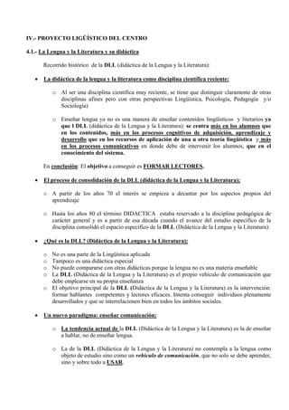 IV.- PROYECTO LIGÜÍSTICO DEL CENTRO

4.1.- La Lengua y la Literatura y su didáctica

       Recorrido histórico de la DLL (didáctica de la Lengua y la Literatura):

   •   La didáctica de la lengua y la literatura como disciplina científica reciente:

           o Al ser una disciplina científica muy reciente, se tiene que distinguir claramente de otras
             disciplinas afines pero con otras perspectivas Lingüística, Psicología, Pedagogía y/o
             Sociología)

           o Enseñar lengua ya no es una manera de enseñar contenidos lingüísticos y literarios ya
             que l DLL (didáctica de la Lengua y la Literatura): se centra más en los alumnos que
             en los contenidos, más en los procesos cognitivos de adquisición, aprendizaje y
             desarrollo que en los recursos de aplicación de una u otra teoría lingüística y más
             en los procesos comunicativos en donde debe de intervenir los alumnos, que en el
             conocimiento del sistema.

       En conclusión: El objetivo a conseguir es FORMAR LECTORES.

   •   El proceso de consolidación de la DLL (didáctica de la Lengua y la Literatura):

       o A partir de los años 70 el interés se empieza a decantar por los aspectos propios del
         aprendizaje

       o Hasta los años 80 el término DIDACTICA estaba reservado a la disciplina pedagógica de
         carácter general y es a partir de esa década cuando el avance del estudio específico de la
         disciplina consolidó el espacio específico de la DLL (Didáctica de la Lengua y la Literatura):

   •   ¿Qué es la DLL? (Didáctica de la Lengua y la Literatura):

       o No es una parte de la Lingüística aplicada
       o Tampoco es una didáctica especial
       o No puede compararse con otras didácticas porque la lengua no es una materia enseñable
       o La DLL (Didáctica de la Lengua y la Literatura) es el propio vehículo de comunicación que
         debe emplearse en su propia enseñanza
       o El objetivo principal de la DLL (Didáctica de la Lengua y la Literatura) es la intervención:
         formar hablantes competentes y lectores eficaces. Intenta conseguir individuos plenamente
         desarrollados y que se interrelacionen bien en todos los ámbitos sociales.

   •   Un nuevo paradigma: enseñar comunicación:

           o La tendencia actual de la DLL (Didáctica de la Lengua y la Literatura) es la de enseñar
             a hablar, no de enseñar lengua.

           o La de la DLL (Didáctica de la Lengua y la Literatura) no contempla a la lengua como
             objeto de estudio sino como un vehículo de comunicación, que no solo se debe aprender,
             sino y sobre todo a USAR.
 