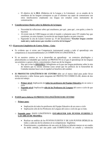 o El objetivo de la DLL (Didáctica de la Lengua y la Literatura) en es estudio de la
            enseñanza de las lenguas extranjeras es que el alumnos sea capaz de comunicarse con
            otros interlocutores empleando esa lengua (en estudio) como instrumento de
            comunicación.

   •   Consideraciones finales sobre la didáctica de la lengua:

          o Necesidad de reflexionar sobre qué enseñamos, por qué , para qué , con quién y cómo lo
            hacemos
          o Al existir más de 5.000 lenguas en todo el mundo y solamente unos 225 estados hay que
            cuestionar, en estos tiempos, la noción de una lengua ligada a un país concreto.
          o Siguiendo la cita de Lázaro Carreter (p. 55 del documento) “Enseñar lengua consiste
            nada más y nada menos que enseñar a servirse de la lengua”

4.2.- El proyecto Lingüístico de Centro. Fichas – Guía:

   •   Es evidente que si existe una Competencia instrumental común a todo el aprendizaje esta
       competencia es incuestionablemente LA COMPETENCIA LINGÜÍSTICA.

   •   Si en nuestros centros se va a desarrollar un aprendizaje en contextos plurilingües y
       pluriculturales es indudable que realizar un PROYECTO en el que el aprendizaje de las lenguas
       sea armónico y genere afecto, conocimiento y buen uso de las lenguas:
           o Hay que evitar la DIGLOSIA ( bilingüismo en la que una lengua predomine sobre la otra
               de manera que la intente eliminar (caso actual que los políticos de la Generalitat de
               Cataluña intentan hacer con el español en beneficio del catalán)

   •   El PROYECTO LINGÜÍSTICO DE CENTRO debe ser el marco ideal para poder llevar
       dicho proyecto y debe formar parte integrante del PROYECTO CURRICULAR, dentro de dos
       niveles de trabajo:

          o Primer nivel: Implicación de todos los profesores del Equipo Educativo de un curso o
            ciclo
          o Segundo nivel: Implicación sólo de los Profesores de Lenguas del curso o ciclo de que
            se trate.


   •   PASOS para elaborar El PROYECTO LINGÜÍSTICO DE CENTRO

       o Primer paso:

              •   Implicación de todos los profesores del Equipo Educativo de un curso o ciclo
              •   Implicación sólo de los Profesores de Lenguas del curso o ciclo de que se trate.

       o Segundo paso: DAFO LINGÜÍSTICO: ESTABLECER LOS PUNTOS FUERTES Y
         LAS ÁREAS DE MEJORA:

              •   Realizar un análisis de los PUNTOS FUERTES Y DE LOS PUNTOS DÉBILES de
                  todos y cada uno de los alumnos en su competencias lingüística
              •   Posteriormente y ayudándonos de una serie de fichas se deberán marcar en un cuadro
                  de doble entrada, por una parte cada COMPETENCIA en estudio y valoración
 