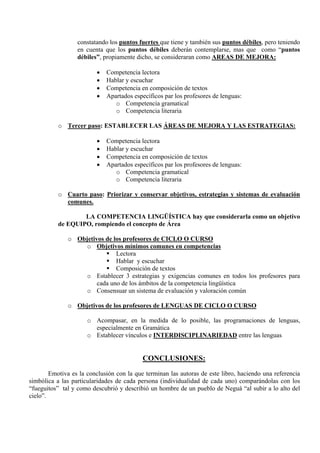constatando los puntos fuertes que tiene y también sus puntos débiles, pero teniendo
                  en cuenta que los puntos débiles deberán contemplarse, mas que como “puntos
                  débiles”, propiamente dicho, se consideraran como AREAS DE MEJORA:

                         •   Competencia lectora
                         •   Hablar y escuchar
                         •   Competencia en composición de textos
                         •   Apartados específicos par los profesores de lenguas:
                                o Competencia gramatical
                                o Competencia literaria

           o Tercer paso: ESTABLECER LAS ÁREAS DE MEJORA Y LAS ESTRATEGIAS:

                         •   Competencia lectora
                         •   Hablar y escuchar
                         •   Competencia en composición de textos
                         •   Apartados específicos par los profesores de lenguas:
                                o Competencia gramatical
                                o Competencia literaria

           o Cuarto paso: Priorizar y conservar objetivos, estrategias y sistemas de evaluación
             comunes.

                   LA COMPETENCIA LINGÜÍSTICA hay que considerarla como un objetivo
           de EQUIPO, rompiendo el concepto de Área

              o Objetivos de los profesores de CICLO O CURSO
                  o Objetivos mínimos comunes en competencias
                              Lectora
                              Hablar y escuchar
                              Composición de textos
                  o Establecer 3 estrategias y exigencias comunes en todos los profesores para
                       cada uno de los ámbitos de la competencia lingüística
                  o Consensuar un sistema de evaluación y valoración común

              o Objetivos de los profesores de LENGUAS DE CICLO O CURSO

                      o Acompasar, en la medida de lo posible, las programaciones de lenguas,
                        especialmente en Gramática
                      o Establecer vínculos e INTERDISCIPLINARIEDAD entre las lenguas


                                           CONCLUSIONES:
        Emotiva es la conclusión con la que terminan las autoras de este libro, haciendo una referencia
simbólica a las particularidades de cada persona (individualidad de cada uno) comparándolas con los
“fueguitos” tal y como descubrió y describió un hombre de un pueblo de Neguá “al subir a lo alto del
cielo”.
 