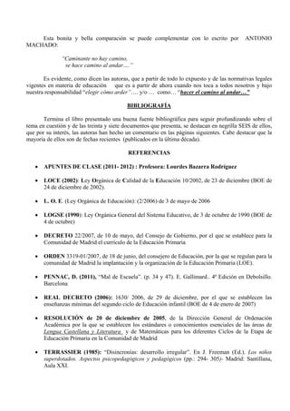 Esta bonita y bella comparación se puede complementar con lo escrito por                 ANTONIO
MACHADO:

              “Caminante no hay camino,
               se hace camino al andar….”

       Es evidente, como dicen las autoras, que a partir de todo lo expuesto y de las normativas legales
vigentes en materia de educación que es a partir de ahora cuando nos toca a todos nosotros y bajo
nuestra responsabilidad “elegir cómo arder”…. y/o … como… “hacer el camino al andar…”

                                           BIBLIOGRAFÍA

       Termina el libro presentado una buena fuente bibliográfica para seguir profundizando sobre el
tema en cuestión y de las treinta y siete documentos que presenta, se destacan en negrilla SEIS de ellos,
que por su interés, las autoras han hecho un comentario en las páginas siguientes. Cabe destacar que la
mayoría de ellos son de fechas recientes (publicados en la última década).

                                           REFERENCIAS

   •   APUNTES DE CLASE (2011- 2012) : Profesora: Lourdes Bazarra Rodríguez

   •   LOCE (2002): Ley Orgánica de Calidad de la Educación 10/2002, de 23 de diciembre (BOE de
       24 de diciembre de 2002).

   •   L. O. E. (Ley Orgánica de Educación): (2/2006) de 3 de mayo de 2006

   •   LOGSE (1990): Ley Orgánica General del Sistema Educativo, de 3 de octubre de 1990 (BOE de
       4 de octubre)

   •   DECRETO 22/2007, de 10 de mayo, del Consejo de Gobierno, por el que se establece para la
       Comunidad de Madrid el currículo de la Educación Primaria

   •   ORDEN 3319-01/2007, de 18 de junio, del consejero de Educación, por la que se regulan para la
       comunidad de Madrid la implantación y la organización de la Educación Primaria (LOE).

   •   PENNAC, D. (2011), “Mal de Escuela”. (p. 34 y 47). E. Gallimard.. 4ª Edición en Debolsillo.
       Barcelona

   •   REAL DECRETO (2006): 1630/ 2006, de 29 de diciembre, por el que se establecen las
       enseñanzas mínimas del segundo ciclo de Educación infantil (BOE de 4 de enero de 2007)

   •   RESOLUCIÓN de 20 de diciembre de 2005, de la Dirección General de Ordenación
       Académica por la que se establecen los estándares o conocimientos esenciales de las áreas de
       Lengua Castellana y Literatura y de Matemáticas para los diferentes Ciclos de la Etapa de
       Educación Primaria en la Comunidad de Madrid

   •   TERRASSIER (1985): “Disincronías: desarrollo irregular”. En J. Freeman (Ed.). Los niños
       superdotados. Aspectos psicopedagógicos y pedagógicos (pp.: 294- 305)- Madrid: Santillana,
       Aula XXI.
 