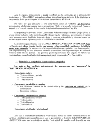 Ante lo expuesto anteriormente se puede considerar que la competencia en la comunicación
lingüística es el “TRANSFER”, tanto del aprendizaje intercultural como del resto de las disciplinas y
competencias de las que se compone el currículo de las enseñanzas BÁSICAS.

       Por tanto hay que considerar a esta competencia como un verdadero eje transversal
imprescindible a la hora de encauzar nuevos aprendizajes, “dado su gran valor instrumental. Ya que el
lenguaje es el vehículo esencial de intercambio de información y conocimiento” (p. 10).

        En España hay un problema con las Comunidades Autónomas lengua “materna” propia ya que a
la hora intentar incluirlos en los currículos establecidos en España y además de que se intenten presentar
como una competencia lingüística integrada, desde el punto de vista político y mientras impere los
intereses separatistas de algunas regiones, su viabilidad será dificultosa.

        La Unión Europea diferencia sólo la LENGUA MATERNA Y LENGUA EXTRANJERA. Pero
en España sería viable intentar incluir tres lenguas en las comunidades autónomas incluida la
lengua materna propia. Por una parte sería la lengua oficial del estado español (el castellano o español)
y la lengua materna y por otra parte sería introducir el estudio de una lengua extranjera. El asunto es
político y nada más que político. Ya que si se quiere impartir dichas tres lenguas, “el enfoque de
competencia en comunicación lingüística es eminentemente comunicativo”…. Y no político.


       1. 3.- Ámbitos de la competencia en comunicación Lingüística

    Las autoras han perfilado detenidamente los componentes que “componen” la
COMPETENCIA LINGÜÍSTICA:

   •   Competencia lectora
         o Textos cotidianos y sociales
         o Textos literarios
         o Textos Técnicos

   •   Competencia para hablar y escuchar
         o Los elementos verbales en la comunicación y los elementos no verbales de la
            comunicación
         o Registros y contextos

   •   Competencia en composición de textos
         o Textos cotidianos y sociales
         o Textos técnicos
         o Textos Literarios
         o Textos lúdicos

   •   Competencia plurilingüe y pluricultural


       Ante todo lo anteriormente expuesto se observa que ha habido un cambio sustancial a través del
Currículo oficial de las enseñanzas básicas en todo lo que se refiere al desarrollo de la COMPETENCIA
LINGÚISTICA, dado que ha existido un cambio “casi radical del modelo en el desarrollo de esta
 