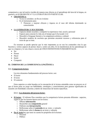 competencia y por tal motivo inciden de manera muy directa en el aprendizaje del área de la lengua, en
general y en la GRAMATICA Y LA LITERATURA EN PARTICULAR:
   • GRAMÁTICA:
           o Ya no se considera un fin en sí mismo
           o Es el instrumento para:
                   Potenciar y mejorar eficacia y riqueza en el suso del idioma dominando su
                   conocimiento

   •   LA LITERATURA Y SUS TEXTOS:
         o Espacios donde escuchar y compartir la experiencia vital, social y personal
         o Espacio para conectar la vida con el tiempo que le ha tocado vivir
         o Descubrir el lenguaje literario y la competencia artística y cultural
         o Descubrir modelos de escritura que permitan encontrar recursos y referencias para el
            texto de que se trate.

       En resumen se puede apreciar que lo más importante ya no son los contenidos sino lo que
hacemos y somos capaces de pensar, hacer y sentir con ellos. Es la transferencia de los aprendizajes lo
que va a imperar y lo van a hacer a través de CINCO INFINITIVOS FUNDAMENTALES:
   • Ser
   • Pensar
   • Hacer
   • Sentir
   • Compartir

II.- ÁMBITOS DE LA COMPETENCIA LINGÜÍSTICA

2.1.- Competencia lectora

     Los tres elementos fundamentales del proceso lector, son:
   • El lector
   • El texto
   • El contexto

       Estos aspectos se están basados en la concepción de la lectura entendida como un proceso en el
que el lector pone en juego sus habilidades, estrategias y conocimientos para generar significados de
acuerdo con finalidades concretas y dentro de situaciones de lectura específicas.

       2.1.1.- Los elementos del proceso lector:

   •   El lector: El informe Pisa considera que la competencia lectora presenta diferentes aspectos,
       según lo que los lectores hacen con los textos:
           o Obtener información
           o Desarrollar una composición general
           o Elaborar una interpretación
           o Reflexionar sobre el contenido de un texto y valorarlo
           o Reflexionar sobre la forma de un texto y valorarla
   •   En el texto hay que tener en cuenta los propósitos de la lectura:
           o Personal
           o Público
 