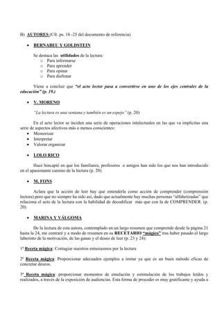 B) AUTORES (Cfr. ps. 18 -25 del documento de referencia)

   •   BERNABEU Y GOLDSTEIN

       Se destaca las utilidades de la lectura:
           o Para informarse
           o Para aprender
           o Para opinar
           o Para disfrutar

      Viene a concluir que “el acto lector pasa a convertirse en uno de los ejes centrales de la
educación” (p. 19.)

   •   V. MORENO

       “La lectura es una ventana y también es un espejo” (p. 20)

        En el acto lector se inciden una serie de operaciones intelectuales en las que va implícitas una
serie de aspectos afectivos más o menos conscientes:
    • Memorizar
    • Interpretar
    • Valorar organizar

   •   LOLO RICO

        Hace hincapié en que los familiares, profesores o amigos han sido los que nos han introducido
en el apasionante camino de la lectura (p. 20).

   •   M. FONS

        Aclara que la acción de leer hay que entenderla como acción de comprender (comprensión
lectora) pero que no siempre ha sido así, dado que actualmente hay muchas personas “alfabetizadas” que
relaciona el acto de la lectura con la habilidad de decodificar más que con la de COMPRENDER. (p.
20).

   •   MARINA Y VÁLGOMA

        De la lectura de esta autora, contemplado en un largo resumen que comprende desde la página 21
hasta la 24, me centraré y a modo de resumen en su RECETARIO “mágico” tras haber pasado el largo
laberinto de la motivación, de las ganas y el deseo de leer (p. 23 y 24):

1ª Receta mágica: Contagiar nuestros entusiasmos por la lectura

2ª Receta mágica: Proporcionar adecuados ejemplos a imitar ya que es un buen método eficaz de
concretar deseos.

3ª Receta mágica: proporcionar momentos de emulación y estimulación de los trabajos leídos y
realizados, a través de la exposición de audiencias. Esta forma de proceder es muy gratificante y ayuda a
 