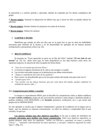 la autoestima y a sentirse querido y apreciado, además de respetado por los demás compañeros del
grupo.

4ª Receta mágica: fomentar la adquisición de hábitos hay que a través de ellos se pueden educar las
aficiones.

5ª Receta mágica: Intentar elimina los prejuicios en contra de la lectura

6ª Receta mágica: Allanar los caminos


   •   GADNER Y MYERS

       Manifiesta que cuando un niño nos dice que no le gusta leer es que no tiene las habilidades
necesarias para disfrutar de la lectura y no ha desarrollado las aptitudes de los buenos lectores
(comprensión y pensamiento crítico.) (p. 24).


   •   BELEN GOPEGUI

       Se presenta un “Texto aparecido en presa en un Día del Libro” titulado “El otro lado de este
mundo” (p. 25). En dicho texto (que no tiene desperdicio) se nos deja traslucir, entre otros, los
siguientes aspectos, la mayoría de ellos recogidos de forma literal:

   •   “Leer no es lo mismo que devorar libros”
   •   La lectura en algunos momentos de la vida (y casi siempre ) es poder
   •   Las novelas eran poder porque en la adolescencia me daban conocimiento
   •   “Empecé a adueñarme del valor de las palabras”
   •   Poco a poco vas descubriendo que ya no lees para aislarte del mundo sino para estar con él
   •   “Leemos para vivir”
   •   “Las novelas son las únicas historias que por estar fuera del mundo, pueden confirmar la
       realidad de nuestra vida…”


2.2.- Competencia para hablar y escuchar

       La lengua es esencialmente ORAL pero al describir las competencias orales se deben establecer
los usos verbales cotidianos, propio de una conversación amistosa y entre amigos o familiares donde se
podrían establecer LOS DIÁLOGOS y los formales (ponencia, conferencia, etc.) y que serían más
propios de los MONOLÓGOS.

En este apartado se recalca que el objetivo fundamental o general de la didáctica de la lengua oral es
lograr que los alumnos se expresen correctamente en todos los órdenes y comprendan bien lo que
escucha y lo que oye.

        Los autores señalan unos diez objetivos específicos en las que se ponen de manifiesto las
actitudes adecuadas para facilitar una buena comunicación. Entre esos objetivos específicos se
pueden destacar, entre otros, los siguientes: “hablar con libertad y seguridad, sin temor a posibles
críticas”…, “transmitir coherentemente las ideas opiniones, y conceptos subjetivos siguiendo un orden
lógico”. (Pág. 27).
 