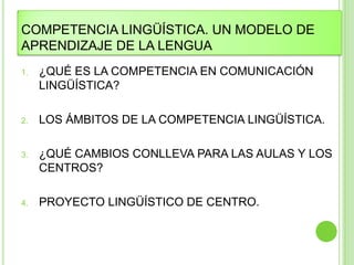 COMPETENCIA LINGÜÍSTICA. UN MODELO DE
APRENDIZAJE DE LA LENGUA
1.   ¿QUÉ ES LA COMPETENCIA EN COMUNICACIÓN
     LINGÜÍSTICA?

2.   LOS ÁMBITOS DE LA COMPETENCIA LINGÜÍSTICA.

3.   ¿QUÉ CAMBIOS CONLLEVA PARA LAS AULAS Y LOS
     CENTROS?

4.   PROYECTO LINGÜÍSTICO DE CENTRO.
 
