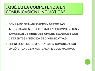 ¿QUÉ ES LA COMPETENCIA EN
COMUNICACIÓN LINGÜÍSTICA?


   CONJUNTO DE HABILIDADES Y DESTREZAS
    INTEGRADAS EN EL CONOCIMIETNO, COMPRENSIÓN Y
    EXPRESIÓN DE MENSAJES ORALES ESCRITOS Y CON
    DIFERENTES INTENCIONES COMUNICATIVAS.

   EL ENFOQUE DE COMPETENCIA EN COMUNICACIÓN
    LINGÜÍSTICA ES EMINENTEMENTE COMUNICATIVO.
 