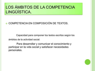 LOS ÁMBITOS DE LA COMPETENCIA
LINGÜÍSTICA.

   COMPETENCIA EN COMPOSICIÓN DE TEXTOS.



           Capacidad para componer los textos escritos según los
    ámbitos de la actividad social.
            Para desarrollar y comunicar el conocimiento y
    participar en la vida social y satisfacer necesidades
    personales.
 