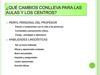¿QUÉ CAMBIOS CONLLEVA PARA LAS
AULAS Y LOS CENTROS?

   PERFIL PERSONAL DEL PROFESOR
       Pasión y compromiso con la vida y las personas.
       Curiosidad y pensamiento crítico.
       Coraje, estrategia y optimismo.

   HABILIDADES LINGÜÍSTICAS
       Ser un buen hablante.

       Eficaz y apasionado contador.
       Buen escuchador.
       Inquieto y preguntador.
       Lector apasionado.
       Escritor eficaz.
 
