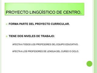 PROYECTO LINGÜÍSTICO DE CENTRO.

   FORMA PARTE DEL PROYECTO CURRICULAR.



   TIENE DOS NIVELES DE TRABAJO:

      AFECTA A TODOS LOS PROFESORES DEL EQUIPO EDUCATIVO.


      AFECTA A LOS PROFESORES DE LENGUA DEL CURSO O CICLO.
 