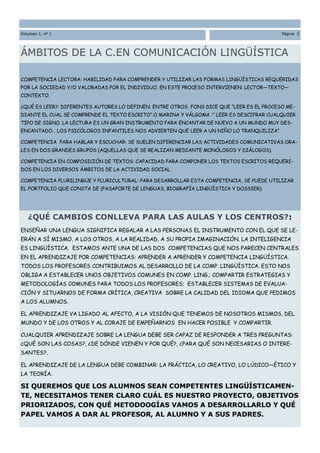 Volumen 1, nº 1                                                                           Página 3




ÁMBITOS DE LA C.EN COMUNICACIÓN LINGÜÍSTICA

COMPETENCIA LECTORA: HABILIDAD PARA COMPRENDER Y UTILIZAR LAS FORMAS LINGÜÍSTICAS REQUERIDAS
POR LA SOCIEDAD Y/O VALORADAS POR EL INDIVIDUO. EN ESTE PROCESO INTERVIENEN: LECTOR—TEXTO—
CONTEXTO.

¿QUÉ ES LEER?: DIFERENTES AUTORES LO DEFINEN; ENTRE OTROS FONS DICE QUE “LEER ES EL PROCESO ME-
DIANTE EL CUAL SE COMPRENDE EL TEXTO ESCRITO”.O MARINA Y VÁLGOMA :” LEER ES DESCIFRAR CUALQUIER
TIPO DE SIGNO. LA LECTURA ES UN GRAN INSTRUMENTO PARA ENCANTAR DE NUEVO A UN MUNDO MUY DES-
ENCANTADO… LOS PSICÓLOGOS INFANTILES NOS ADVIERTEN QUE LEER A UN NIÑO LO TRANQUILIZA”.

COMPETENCIA PARA HABLAR Y ESCUCHAR: SE SUELEN DIFERENCIAR LAS ACTIVIDADES COMUNICATIVAS ORA-
LES EN DOS GRANDES GRUPOS (AQUELLAS QUE SE REALIZAN MEDIANTE MONÓLOGOS Y DIÁLOGOS).

COMPETENCIA EN COMPOSICIÓN DE TEXTOS: CAPACIDAD PARA COMPONER LOS TEXTOS ESCRITOS REQUERI-
DOS EN LOS DIVERSOS ÁMBITOS DE LA ACTIVIDAD SOCIAL.

COMPETENCIA PLURILINGÜE Y PLURICULTURAL: PARA DESARROLLAR ESTA COMPETENCIA, SE PUEDE UTILIZAR
EL PORTFOLIO QUE CONSTA DE (PASAPORTE DE LENGUAS, BIOGRAFÍA LINGÜÍSTICA Y DOSSIER).




   ¿QUÉ CAMBIOS CONLLEVA PARA LAS AULAS Y LOS CENTROS?:
ENSEÑAR UNA LENGUA SIGNIFICA REGALAR A LAS PERSONAS EL INSTRUMENTO CON EL QUE SE LE-
ERÁN A SÍ MISMO, A LOS OTROS, A LA REALIDAD, A SU PROPIA IMAGINACIÓN. LA INTELIGENCIA
ES LINGÜÍSTICA. ESTAMOS ANTE UNA DE LAS DOS COMPETENCIAS QUE NOS PARECEN CENTRALES
EN EL APRENDIZAJE POR COMPETENCIAS: APRENDER A APRENDER Y COMPETENCIA LINGÜÍSTICA.
TODOS LOS PROFESORES CONTRIBUIMOS AL DESARROLLO DE LA COMP. LINGÜÍSTICA. ESTO NOS
OBLIGA A ESTABLECER UNOS OBJETIVOS COMUNES EN COMP. LING.; COMPARTIR ESTRATEGIAS Y
METODOLOGÍAS COMUNES PARA TODOS LOS PROFESORES; ESTABLECER SISTEMAS DE EVALUA-
CIÓN Y SITUARNOS DE FORMA CRÍTICA, CREATIVA SOBRE LA CALIDAD DEL IDIOMA QUE PEDIMOS
A LOS ALUMNOS.

EL APRENDIZAJE VA LIGADO AL AFECTO, A LA VISIÓN QUE TENEMOS DE NOSOTROS MISMOS, DEL
Título del artículo interior
MUNDO Y DE LOS OTROS Y AL CORAJE DE EMPEÑARNOS EN HACER POSIBLE Y COMPARTIR.

CUALQUIER APRENDIZAJE SOBRE LA LENGUA DEBE SER CAPAZ DE RESPONDER A TRES PREGUNTAS:
¿QUÉ SON LAS COSAS?, ¿DE DÓNDE VIENEN Y POR QUÉ?, ¿PARA QUÉ SON NECESARIAS O INTERE-
SANTES?.

EL APRENDIZAJE DE LA LENGUA DEBE COMBINAR: LA PRÁCTICA, LO CREATIVO, LO LÚDICO—ÉTICO Y
LA TEORÍA.

SI QUEREMOS QUE LOS ALUMNOS SEAN COMPETENTES LINGÜÍSTICAMEN-
                   Pie de imagen o gráfico.
TE, NECESITAMOS TENER CLARO CUÁL ES NUESTRO PROYECTO, OBJETIVOS
PRIORIZADOS, CON QUÉ METODOOGÍAS VAMOS A DESARROLLARLO Y QUÉ
PAPEL VAMOS A DAR AL PROFESOR, AL ALUMNO Y A SUS PADRES.
 