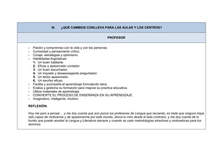 III.   ¿QUÉ CAMBIOS CONLLEVA PARA LAS AULAS Y LOS CENTROS?


                                                     PROFESOR


-   Pasión y compromiso con la vida y con las personas.
-   Curiosidad y pensamiento crítico.
-   Coraje, estrategias y optimismo.
-   Habilidades lingüísticas:
    1. Un buen hablante.
    2. Eficaz y apasionado contador.
    3. Un buen escuchador.
    4. Un inquieto y desasosegante preguntador.
    5. Un lector apasionado.
    6. Un escritor eficaz.
-   Facilita y acompaña el aprendizaje formulando retos.
-   Evalúa y gestiona su formación para mejorar su practica educativa.
-   Utiliza materiales de aprendizaje.
-   CONVIERTE EL PROCESO DE ENSEÑANZA EN SU APRENDIZAJE.
-   Imaginativo, inteligente, intuitivo.

REFLEXIÓN:

Hoy me paro a pensar… y me doy cuenta que son pocos los profesores de Lengua que recuerdo, es triste que ninguno haya
sido capaz de motivarme y de apasionarme por este mundo, ahora lo miro desde el lado contrario, y me doy cuenta de lo
bonito que puede resultar la Lengua y Literatura siempre y cuando se usen metodologías atractivas y motivadoras para los
alumnos.
 