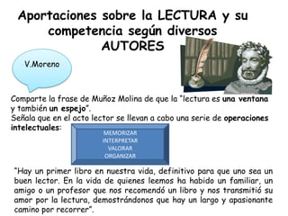 Aportaciones sobre la LECTURA y su
     competencia según diversos
              AUTORES
   V.Moreno



Comparte la frase de Muñoz Molina de que la “lectura es una ventana
y también un espejo”.
Señala que en el acto lector se llevan a cabo una serie de operaciones
intelectuales:
                         MEMORIZAR
                        INTERPRETAR
                          VALORAR
                         ORGANIZAR

“Hay un primer libro en nuestra vida, definitivo para que uno sea un
buen lector. En la vida de quienes leemos ha habido un familiar, un
amigo o un profesor que nos recomendó un libro y nos transmitió su
amor por la lectura, demostrándonos que hay un largo y apasionante
camino por recorrer”.
 