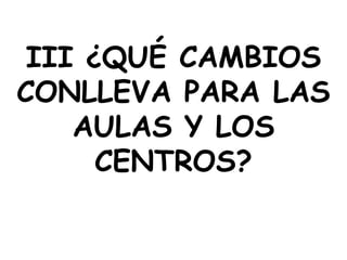 III ¿QUÉ CAMBIOS
CONLLEVA PARA LAS
    AULAS Y LOS
      CENTROS?
 
