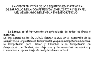 LA CONTRIBUCIÓN DE LOS EQUIPOS EDUCATIVOS AL
 DESARROLLO DE LA COMPETENCIA LINGÜÍSTICA Y EL PAPEL
      DEL SEMINARIO DE LENGUA EN ESE OBJETIVO




    La Lengua es el instrumento de aprendizaje de todas las áreas y
materias.
La implicación de los EQUIPOS EDUCATIVOS en el desarrollo de la
Competencia Lingüística es fundamental ya que la Competencia Lectora,
la Competencia para Hablar y Escuchar y la Competencia en
Composición de Textos, son objetivos y herramientas necesarias y
comunes en el aprendizaje de cualquier área o materia.
 