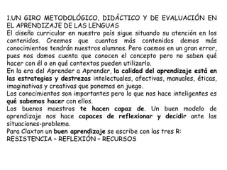 1.UN GIRO METODOLÓGICO, DIDÁCTICO Y DE EVALUACIÓN EN
EL APRENDIZAJE DE LAS LENGUAS
El diseño curricular en nuestro país sigue situando su atención en los
contenidos. Creemos que cuantos más contenidos demos más
conocimientos tendrán nuestros alumnos. Pero caemos en un gran error,
pues nos damos cuenta que conocen el concepto pero no saben qué
hacer con él o en qué contextos pueden utilizarlo.
En la era del Aprender a Aprender, la calidad del aprendizaje está en
las estrategias y destrezas intelectuales, afectivas, manuales, éticas,
imaginativas y creativas que ponemos en juego.
Los conocimientos son importantes pero lo que nos hace inteligentes es
qué sabemos hacer con ellos.
Los buenos maestros te hacen capaz de. Un buen modelo de
aprendizaje nos hace capaces de reflexionar y decidir ante las
situaciones-problema.
Para Claxton un buen aprendizaje se escribe con las tres R:
RESISTENCIA – REFLEXIÓN – RECURSOS
 