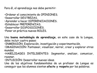 Para él, el aprendizaje nos debe permitir:

•Ordenar el conocimiento de OPINIONES.
•Desarrollar DESTREZAS.
•Aprender a hacer DIFERENCIACIONES.
•Establecer PREFERENCIAS.
•Desarrollar DISPOSICIONES.
•Poner en práctica nuevos ROLES.

Una buena metodología de aprendizaje, en este caso de la Lengua,
debe incluir cuatro pasos:
•INMERSIÓN: Exploración, investigación y experimentación.
•IMAGINACIÓN: Fantasear, visualizar, narrar, crear y explorar otros
mundos.
•HABILIDADES INTELIGENTES: Segmentar, analizar, comunicar,
razonar.
•INTUICIÓN: Desarrollar nuevas ideas.
Uno de los objetivos fundamentales de un profesor de Lengua es
conseguir que los alumnos sientan afecto y respeto por las palabras.
 
