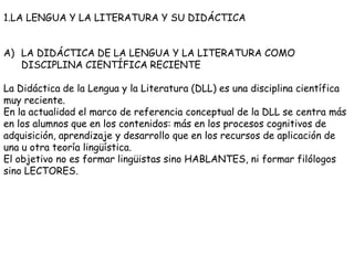 1.LA LENGUA Y LA LITERATURA Y SU DIDÁCTICA


A) LA DIDÁCTICA DE LA LENGUA Y LA LITERATURA COMO
   DISCIPLINA CIENTÍFICA RECIENTE

La Didáctica de la Lengua y la Literatura (DLL) es una disciplina científica
muy reciente.
En la actualidad el marco de referencia conceptual de la DLL se centra más
en los alumnos que en los contenidos: más en los procesos cognitivos de
adquisición, aprendizaje y desarrollo que en los recursos de aplicación de
una u otra teoría lingüística.
El objetivo no es formar lingüistas sino HABLANTES, ni formar filólogos
sino LECTORES.
 