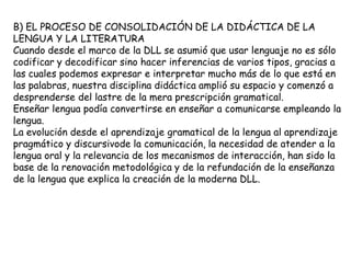 B) EL PROCESO DE CONSOLIDACIÓN DE LA DIDÁCTICA DE LA
LENGUA Y LA LITERATURA
Cuando desde el marco de la DLL se asumió que usar lenguaje no es sólo
codificar y decodificar sino hacer inferencias de varios tipos, gracias a
las cuales podemos expresar e interpretar mucho más de lo que está en
las palabras, nuestra disciplina didáctica amplió su espacio y comenzó a
desprenderse del lastre de la mera prescripción gramatical.
Enseñar lengua podía convertirse en enseñar a comunicarse empleando la
lengua.
La evolución desde el aprendizaje gramatical de la lengua al aprendizaje
pragmático y discursivode la comunicación, la necesidad de atender a la
lengua oral y la relevancia de los mecanismos de interacción, han sido la
base de la renovación metodológica y de la refundación de la enseñanza
de la lengua que explica la creación de la moderna DLL.
 