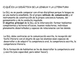 C) QUÉ ES LA DIDÁCTICA DE LA LENGUA Y LA LITERATURA

La DLL no se puede comparar con otras disciplinas porque la lengua no
es una materia enseñable. Es el propio vehículo de comunicación y el
instrumento de construcción de la propia conciencia humana, del
pensamiento y de la conducta regulada.
El objetivo principal de la DLL es la intervención: formar hablantes
competentes y lectores eficaces, buenos redactores, individuos
plenamente desarrollados y capaces de relacionarse con los demás.


La DLL debe centrarse en la comunicación escrita, la recepción del
texto literario con el objeto de que los alumnos sean capaces de
desarrollar o de adquirir la competencia oral, la competencia escrita, la
competencia literaria.

En la formación de hablantes se ha de desarrollar la competencia oral
y escrita (una capacidad, para saber hacer).
 