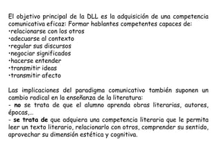 El objetivo principal de la DLL es la adquisición de una competencia
comunicativa eficaz: Formar hablantes competentes capaces de:
•relacionarse con los otros
•adecuarse al contexto
•regular sus discursos
•negociar significados
•hacerse entender
•transmitir ideas
•transmitir afecto

Las implicaciones del paradigma comunicativo también suponen un
cambio radical en la enseñanza de la literatura:
- no se trata de que el alumno aprenda obras literarias, autores,
épocas,…
- se trata de que adquiera una competencia literaria que le permita
leer un texto literario, relacionarlo con otros, comprender su sentido,
aprovechar su dimensión estética y cognitiva.
 