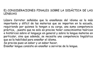E) CONSIDERACIONES FINALES SOBRE LA DIDÁCTICA DE LAS
LENGUAS

Lázaro Carreter señalaba que la enseñanza del idioma es la más
importante y difícil de las materias que se imparten en la escuela,
requiriendo por quienes la tengan a su cargo, una suma competencia
práctica, , puesto que no solo es preciso tener conocimientos teóricos
e históricos sobre el lenguaje en general y sobre la lengua materna en
particular, sino que además, se necesita una competencia lingüística
que es la habilidad para enseñar el idioma.
Se precisa pues un saber y un saber hacer.
Enseñar lengua consiste en enseñar a servirse de la lengua.
 