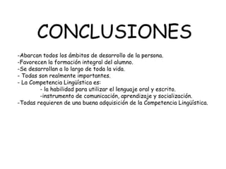 CONCLUSIONES
-Abarcan todos los ámbitos de desarrollo de la persona.
-Favorecen la formación integral del alumno.
-Se desarrollan a lo largo de toda la vida.
- Todas son realmente importantes.
- La Competencia Lingüística es:
        - la habilidad para utilizar el lenguaje oral y escrito.
        -instrumento de comunicación, aprendizaje y socialización.
-Todas requieren de una buena adquisición de la Competencia Lingüística.
 