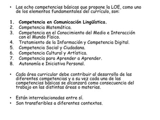 • Las ocho competencias básicas que propone la LOE, como uno
  de los elementos fundamentales del currículo, son:

1. Competencia en Comunicación Lingüística.
2. Competencia Matemática.
3. Competencia en el Conocimiento del Medio e Interacción
   con el Mundo Físico.
4. Tratamiento de la Información y Competencia Digital.
5. Competencia Social y Ciudadana.
6. Competencia Cultural y Artística.
7. Competencia para Aprender a Aprender.
8. Autonomía e Iniciativa Personal.

• Cada área curricular debe contribuir al desarrollo de las
  diferentes competencias y a su vez cada una de las
  competencias básicas se alcanzará como consecuencia del
  trabajo en las distintas áreas o materias.

• Están interrelacionadas entre sí.
• Son transferibles a diferentes contextos.
 