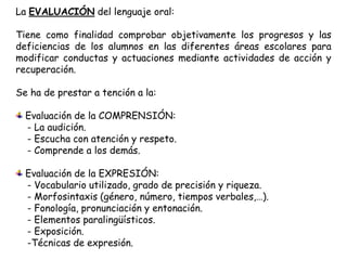 La EVALUACIÓN del lenguaje oral:

Tiene como finalidad comprobar objetivamente los progresos y las
deficiencias de los alumnos en las diferentes áreas escolares para
modificar conductas y actuaciones mediante actividades de acción y
recuperación.

Se ha de prestar a tención a la:

  Evaluación de la COMPRENSIÓN:
  - La audición.
  - Escucha con atención y respeto.
  - Comprende a los demás.

  Evaluación de la EXPRESIÓN:
  - Vocabulario utilizado, grado de precisión y riqueza.
  - Morfosintaxis (género, número, tiempos verbales,…).
  - Fonología, pronunciación y entonación.
  - Elementos paralingüísticos.
  - Exposición.
  -Técnicas de expresión.
 