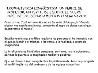 1.COMPETENCIA LINGÜÍSTICA: UN PERFIL DE
 PROFESOR, UN PERFIL DE EQUIPO. EL NUEVO
 PAPEL DE LOS DEPARTAMENTOS O SEMINARIOS
Como afirma José Antonio Marina en La selva del lenguaje: “Cuando
alguien nos enseña una lengua, comparte el mapa de signos con el que
desciframos el mundo”.


Enseñar una lengua significa regalar a las personas el instrumento con
el que se leerán a sí mismos, a los otros, a la realidad, a su propia
imaginación,…

La inteligencia es lingüística: pensamos, sentimos, nos relacionamos,
abrimos la puerta a la imaginación mediante palabras

Que los alumnos sean competentes lingüísticamente, hace muy exigente
el perfil lingüístico del profesor y de los equipos educativos.
 
