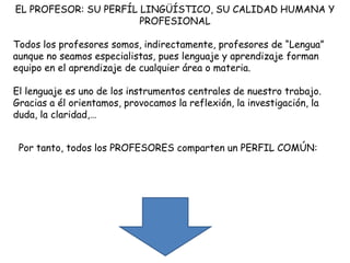 EL PROFESOR: SU PERFÍL LINGÜÍSTICO, SU CALIDAD HUMANA Y
                       PROFESIONAL

Todos los profesores somos, indirectamente, profesores de “Lengua”
aunque no seamos especialistas, pues lenguaje y aprendizaje forman
equipo en el aprendizaje de cualquier área o materia.

El lenguaje es uno de los instrumentos centrales de nuestro trabajo.
Gracias a él orientamos, provocamos la reflexión, la investigación, la
duda, la claridad,…


 Por tanto, todos los PROFESORES comparten un PERFIL COMÚN:
 