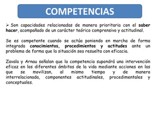 COMPETENCIAS
 Son capacidades relacionadas de manera prioritaria con el saber
hacer, acompañado de un carácter teórico comprensivo y actitudinal.

Se es competente cuando se actúa poniendo en marcha de forma
integrada conocimientos, procedimientos y actitudes ante un
problema de forma que la situación sea resuelta con eficacia.

Zavala y Arnau señalan que la competencia supondrá una intervención
eficaz en los diferentes ámbitos de la vida mediante acciones en las
que    se     movilizan,  al   mismo     tiempo   y    de    manera
interrelacionada, componentes actitudinales, procedimentales y
conceptuales.
 