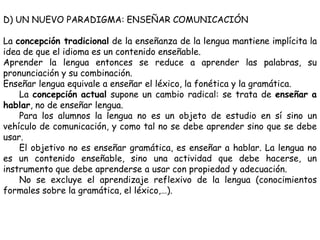 D) UN NUEVO PARADIGMA: ENSEÑAR COMUNICACIÓN

La concepción tradicional de la enseñanza de la lengua mantiene implícita la
idea de que el idioma es un contenido enseñable.
Aprender la lengua entonces se reduce a aprender las palabras, su
pronunciación y su combinación.
Enseñar lengua equivale a enseñar el léxico, la fonética y la gramática.
    La concepción actual supone un cambio radical: se trata de enseñar a
hablar, no de enseñar lengua.
    Para los alumnos la lengua no es un objeto de estudio en sí sino un
vehículo de comunicación, y como tal no se debe aprender sino que se debe
usar.
    El objetivo no es enseñar gramática, es enseñar a hablar. La lengua no
es un contenido enseñable, sino una actividad que debe hacerse, un
instrumento que debe aprenderse a usar con propiedad y adecuación.
    No se excluye el aprendizaje reflexivo de la lengua (conocimientos
formales sobre la gramática, el léxico,…).
 
